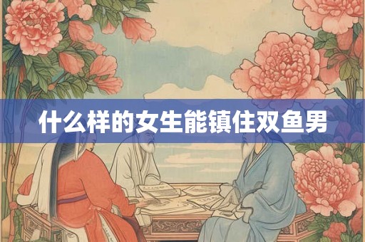 什么样的女生能镇住双鱼男