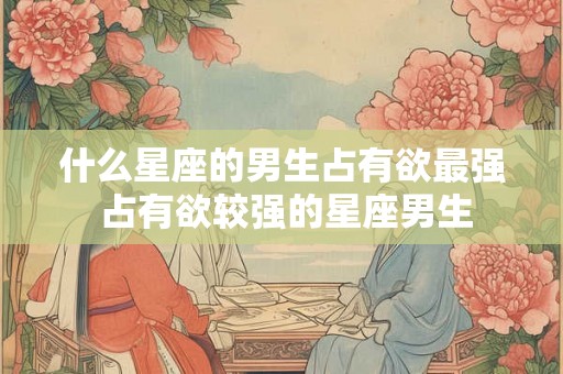 什么星座的男生占有欲最强 占有欲较强的星座男生