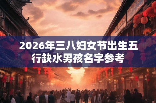 2026年三八妇女节出生五行缺水男孩名字参考