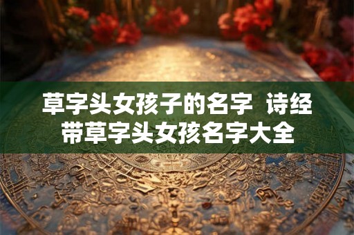 草字头女孩子的名字  诗经带草字头女孩名字大全