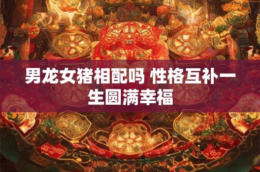 男龙女猪相配吗 性格互补一生圆满幸福