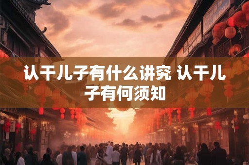 认干儿子有什么讲究 认干儿子有何须知