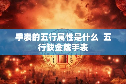 手表的五行属性是什么 五行缺金戴手表 手表的五行属性是什么 五行缺金戴手表
