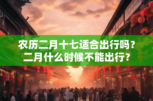 农历二月十七适合出行吗？二月什么时候不能出行？