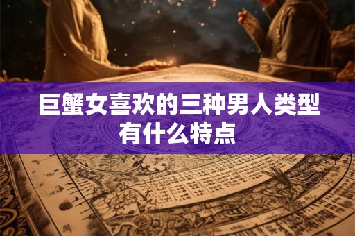 巨蟹女喜欢的三种男人类型有什么特点 巨蟹女喜欢的三种男人类型有什么特点