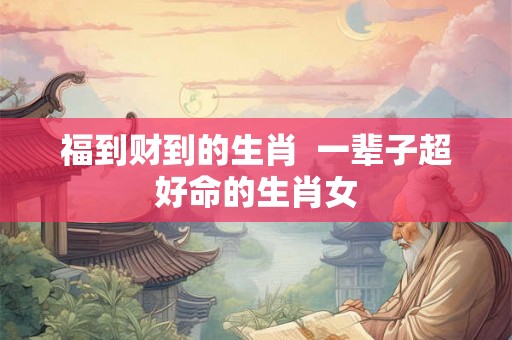 福到财到的生肖 一辈子超好命的生肖女 福到财到的生肖 一辈子超好命的生肖女