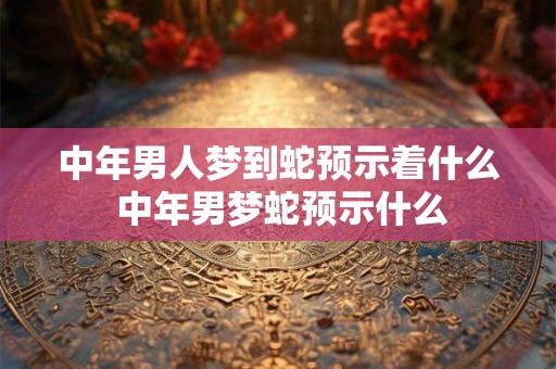 中年男人梦到蛇预示着什么 中年男梦蛇预示什么