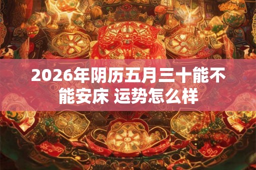 2026年阴历五月三十能不能安床 运势怎么样 2026年阴历五月三十能不能安床 运势怎么样