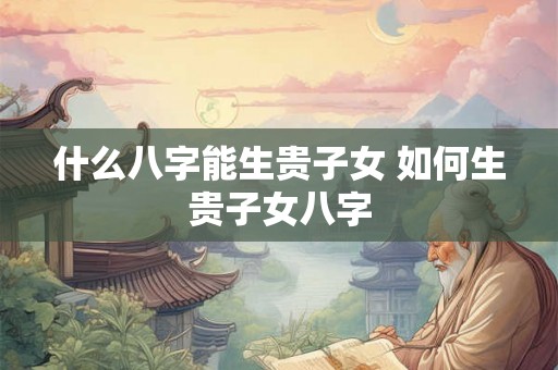 什么八字能生贵子女 如何生贵子女八字
