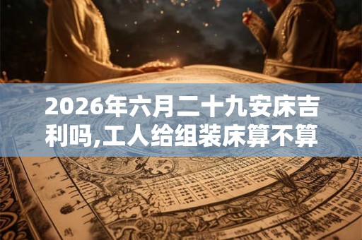 2026年六月二十九安床吉利吗,工人给组装床算不算安床