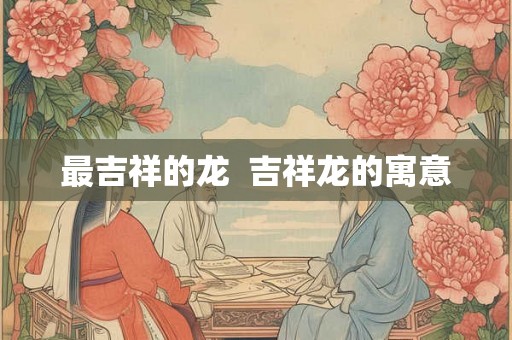 最吉祥的龙  吉祥龙的寓意