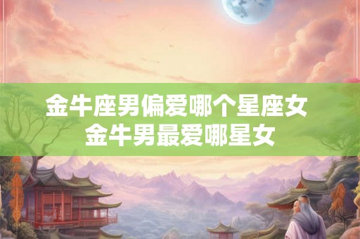 金牛座男偏爱哪个星座女 金牛男最爱哪星女