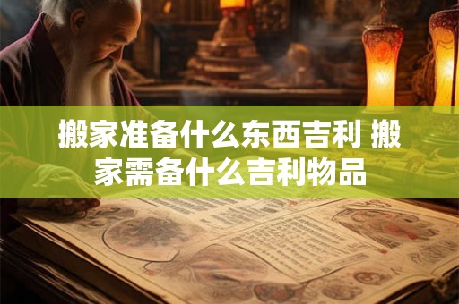 搬家准备什么东西吉利 搬家需备什么吉利物品
