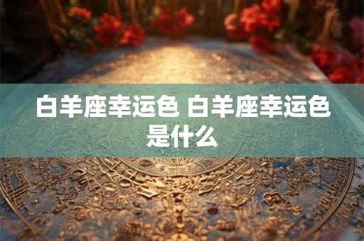 白羊座幸运色 白羊座幸运色是什么 白羊座幸运色 白羊座幸运色是什么