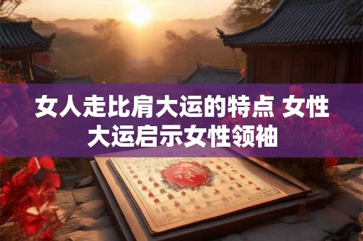 女人走比肩大运的特点 女性大运启示女性领袖 女人走比肩大运的特点 女性大运启示女性领袖