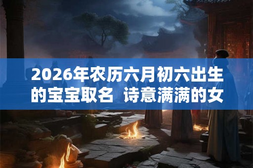 2026年农历六月初六出生的宝宝取名  诗意满满的女孩名字