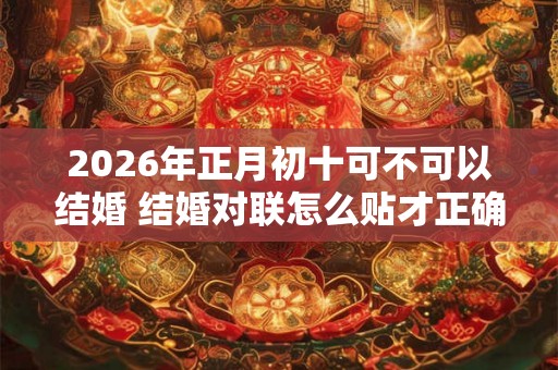 2026年正月初十可不可以结婚 结婚对联怎么贴才正确 2026年正月初十可不可以结婚 结婚对联怎么贴才正确