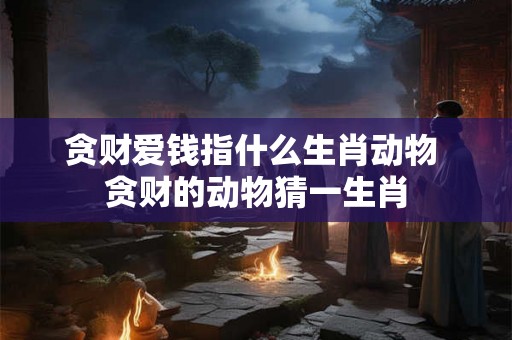 贪财爱钱指什么生肖动物 贪财的动物猜一生肖 贪财爱钱指什么生肖动物 贪财的动物猜一生肖