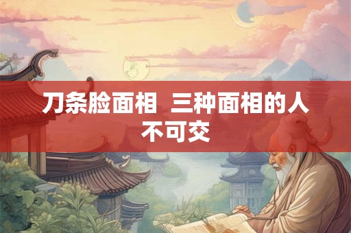 刀条脸面相  三种面相的人不可交