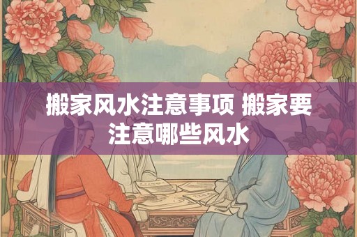 搬家风水注意事项 搬家要注意哪些风水