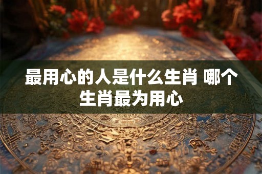 最用心的人是什么生肖 哪个生肖最为用心