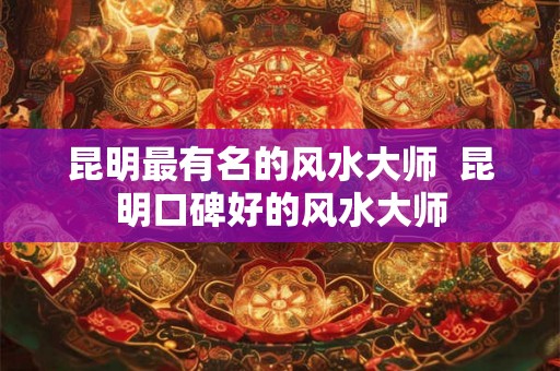 昆明最有名的风水大师  昆明口碑好的风水大师