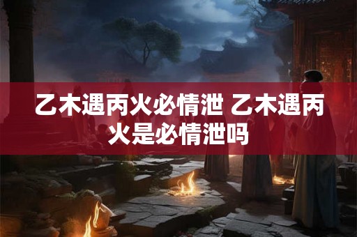 乙木遇丙火必情泄 乙木遇丙火是必情泄吗