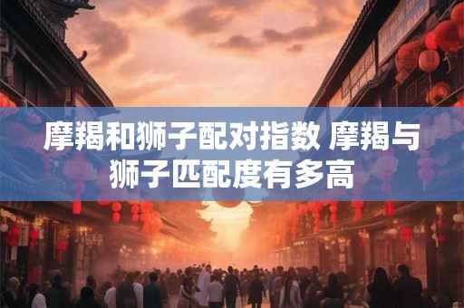 摩羯和狮子配对指数 摩羯与狮子匹配度有多高