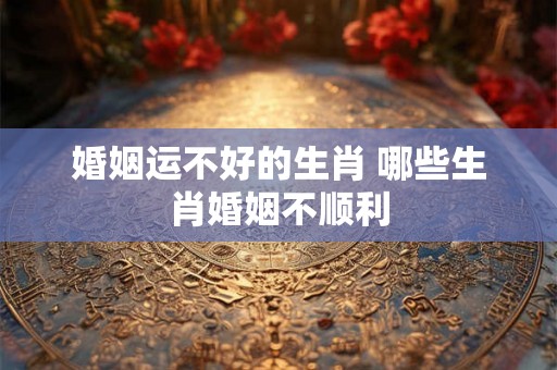 婚姻运不好的生肖 哪些生肖婚姻不顺利