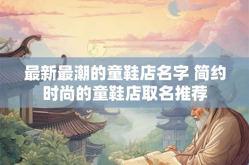 最新最潮的童鞋店名字 简约时尚的童鞋店取名推荐 最新最潮的童鞋店名字 简约时尚的童鞋店取名推荐