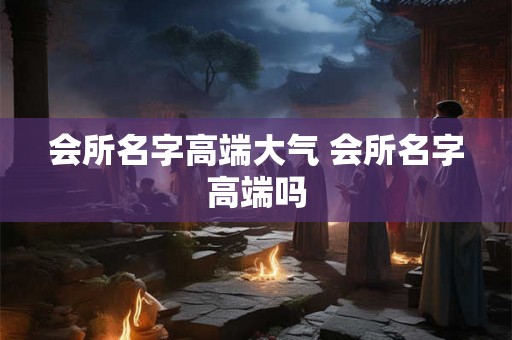 会所名字高端大气 会所名字高端吗