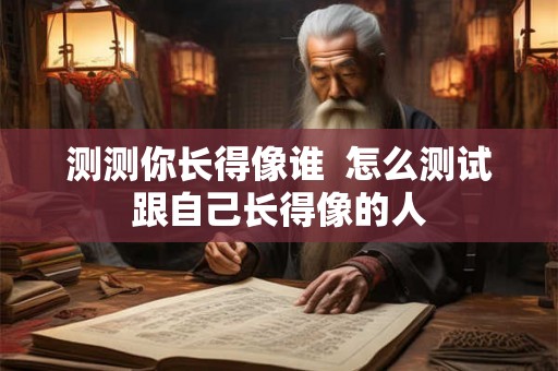 测测你长得像谁  怎么测试跟自己长得像的人