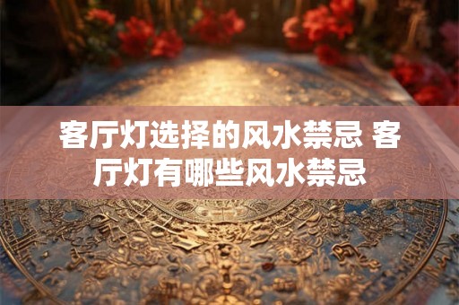 客厅灯选择的风水禁忌 客厅灯有哪些风水禁忌 客厅灯选择的风水禁忌 客厅灯有哪些风水禁忌