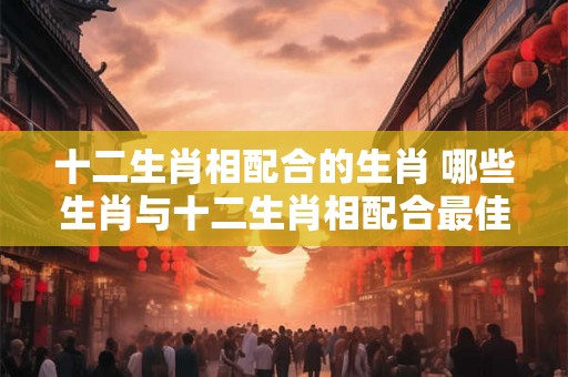 十二生肖相配合的生肖 哪些生肖与十二生肖相配合最佳