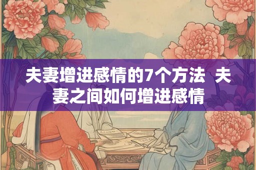 夫妻增进感情的7个方法 夫妻之间如何增进感情 夫妻增进感情的7个方法 夫妻之间如何增进感情