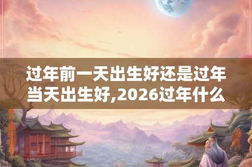 过年前一天出生好还是过年当天出生好,2026过年什么时候? 过年前一天出生好还是过年当天出生好,2026过年什么时候?