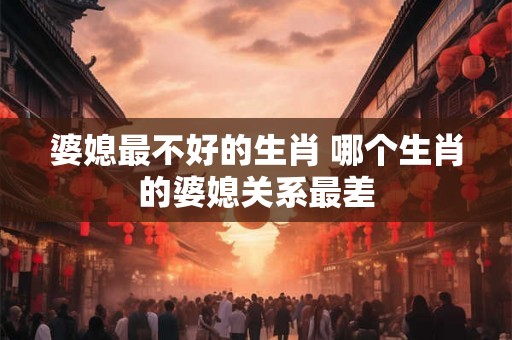 婆媳最不好的生肖 哪个生肖的婆媳关系最差