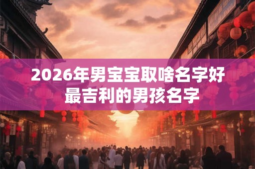 2026年男宝宝取啥名字好  最吉利的男孩名字
