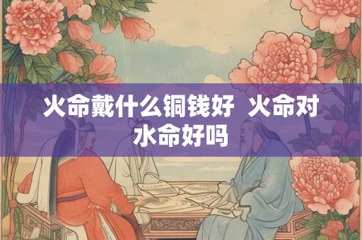 火命戴什么铜钱好  火命对水命好吗