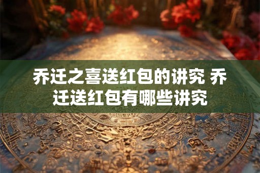乔迁之喜送红包的讲究 乔迁送红包有哪些讲究 乔迁之喜送红包的讲究 乔迁送红包有哪些讲究
