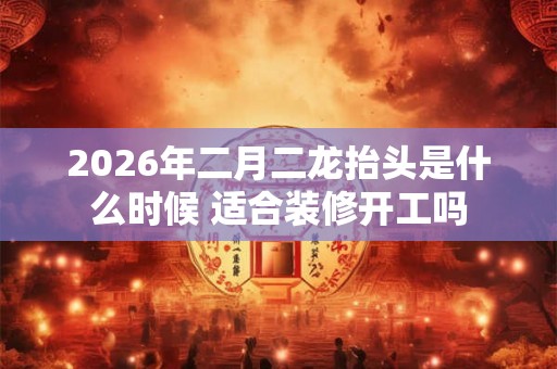 2026年二月二龙抬头是什么时候 适合装修开工吗