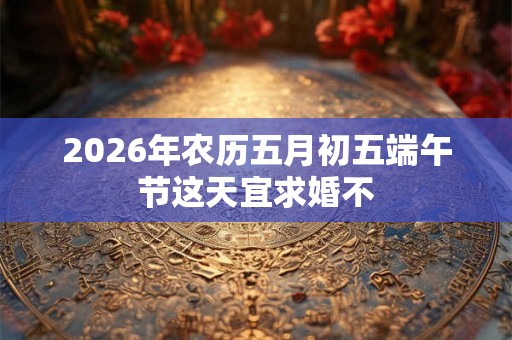 2026年农历五月初五端午节这天宜求婚不 2026年农历五月初五端午节这天宜求婚不