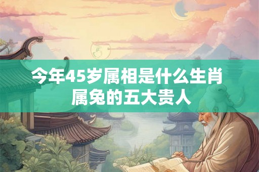今年45岁属相是什么生肖  属兔的五大贵人