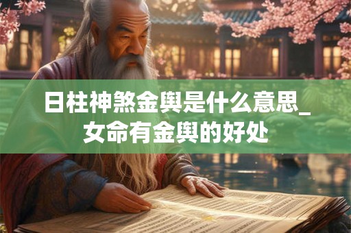 日柱神煞金舆是什么意思_女命有金舆的好处 日柱神煞金舆是什么意思_女命有金舆的好处