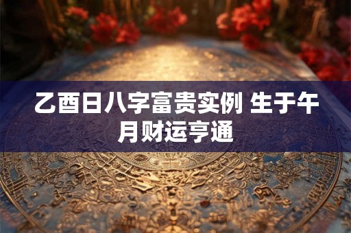 乙酉日八字富贵实例 生于午月财运亨通