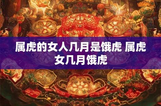 属虎的女人几月是饿虎 属虎女几月饿虎