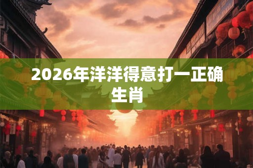 2026年洋洋得意打一正确生肖 2026年洋洋得意打一正确生肖