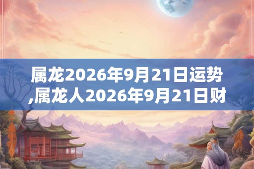 属龙2026年9月21日运势,属龙人2026年9月21日财运,生肖龙2026年9月21日运势