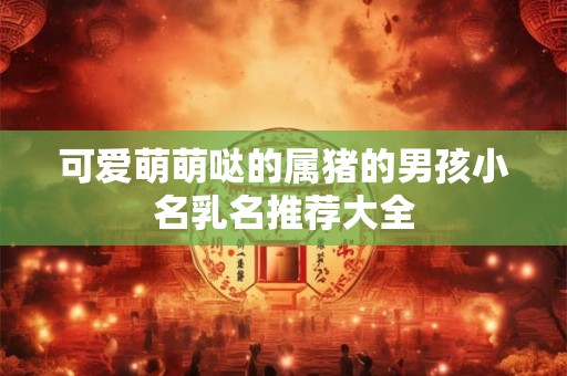 可爱萌萌哒的属猪的男孩小名乳名推荐大全