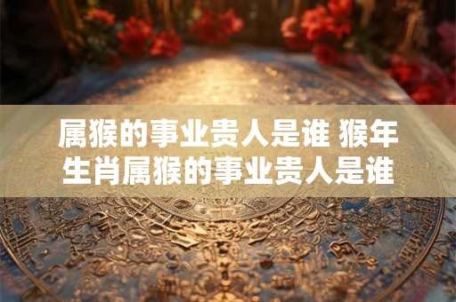 属猴的事业贵人是谁 猴年生肖属猴的事业贵人是谁